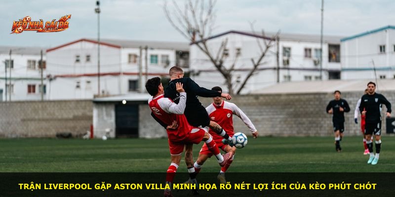 Trận Liverpool gặp Aston Villa minh họa rõ nét lợi ích của kèo phút chót