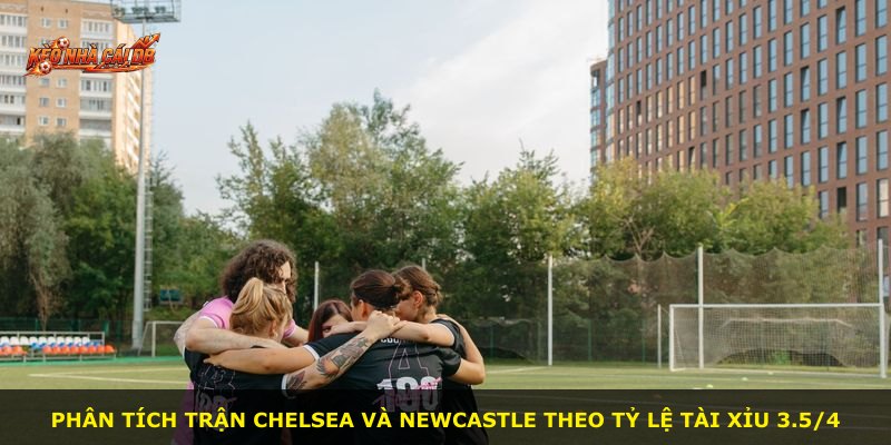Phân tích trận Chelsea và Newcastle theo tỷ lệ Tài Xỉu 3.5/4